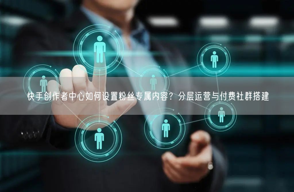 快手创作者中心如何设置粉丝专属内容？分层运营与付费社群搭建
