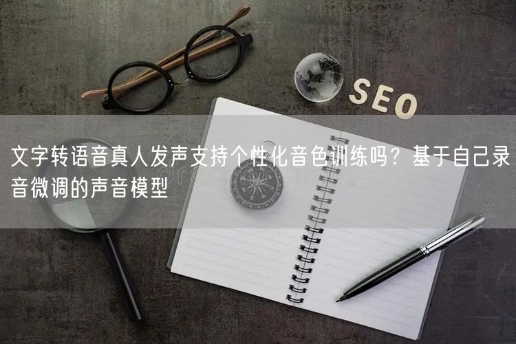 文字转语音真人发声支持个性化音色训练吗？基于自己录音微调的声音模型