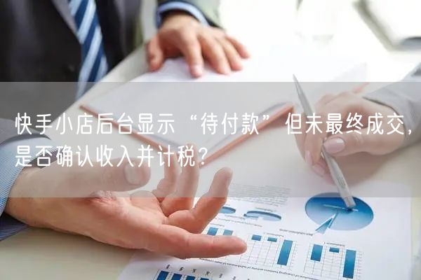 快手小店后台显示“待付款”但未最终成交，是否确认收入并计税？