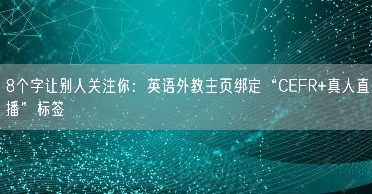 8个字让别人关注你：英语外教主页绑定“CEFR+真人直播”标签
