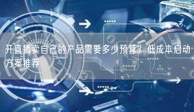 开直播卖自己的产品需要多少预算？低成本启动方案推荐