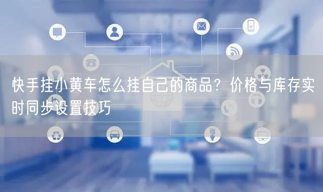 快手挂小黄车怎么挂自己的商品？价格与库存实时同步设置技巧