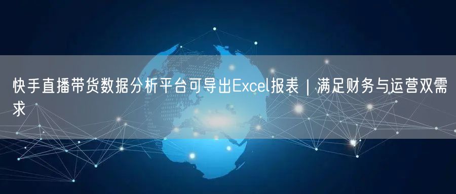 快手直播带货数据分析平台可导出Excel报表｜满足财务与运营双需求