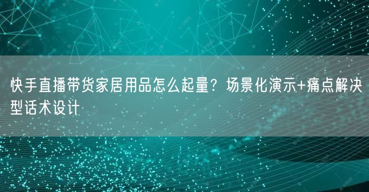 快手直播带货家居用品怎么起量？场景化演示+痛点解决型话术设计