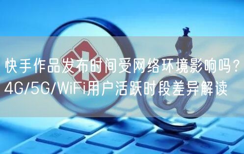 快手作品发布时间受网络环境影响吗？4G/5G/WiFi用户活跃时段差异解读