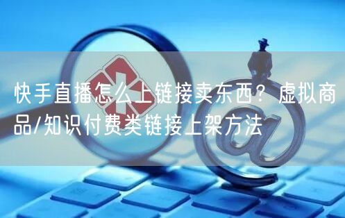 快手直播怎么上链接卖东西？虚拟商品/知识付费类链接上架方法