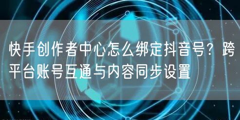 快手创作者中心怎么绑定抖音号？跨平台账号互通与内容同步设置