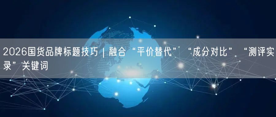 2026国货品牌标题技巧｜融合“平价替代”“成分对比”“测评实录”关键词