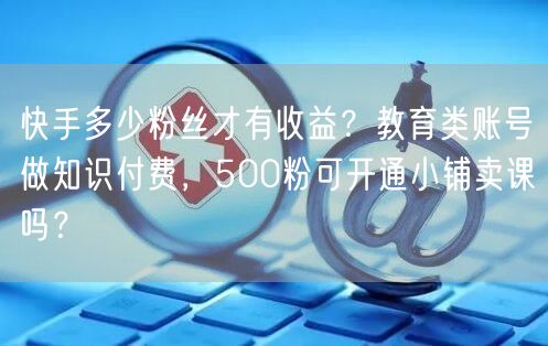 快手多少粉丝才有收益？教育类账号做知识付费，500粉可开通小铺卖课吗？