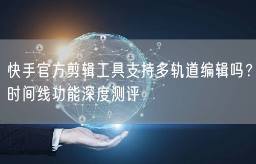 快手官方剪辑工具支持多轨道编辑吗？时间线功能深度测评