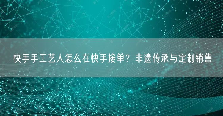 快手手工艺人怎么在快手接单？非遗传承与定制销售