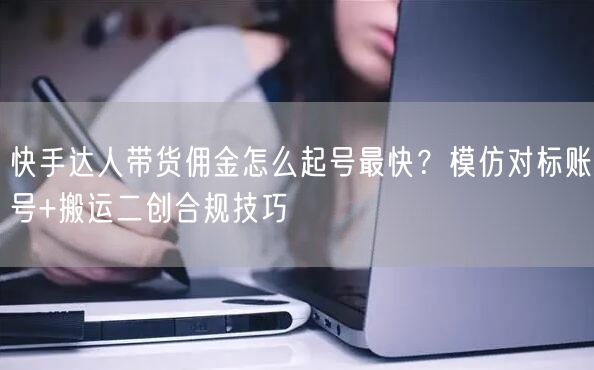 快手达人带货佣金怎么起号最快？模仿对标账号+搬运二创合规技巧