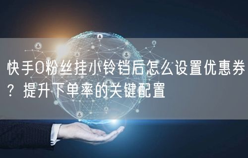 快手0粉丝挂小铃铛后怎么设置优惠券？提升下单率的关键配置