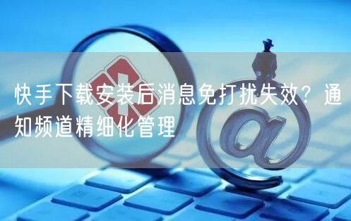 快手下载安装后消息免打扰失效？通知频道精细化管理