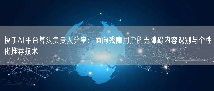 快手AI平台算法负责人分享：面向残障用户的无障碍内容识别与个性化推荐技术