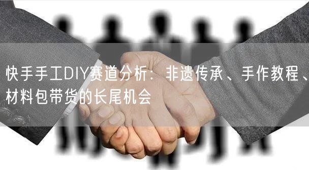 快手手工DIY赛道分析：非遗传承、手作教程、材料包带货的长尾机会