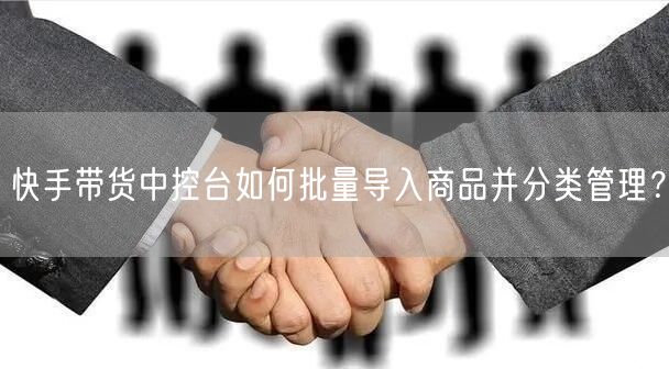 快手带货中控台如何批量导入商品并分类管理？