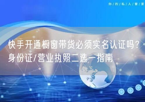 快手开通橱窗带货必须实名认证吗？身份证/营业执照二选一指南