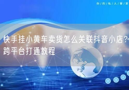 快手挂小黄车卖货怎么关联抖音小店？跨平台打通教程