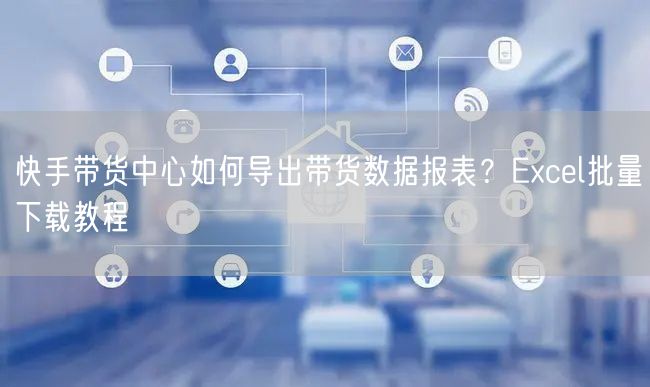 快手带货中心如何导出带货数据报表？Excel批量下载教程