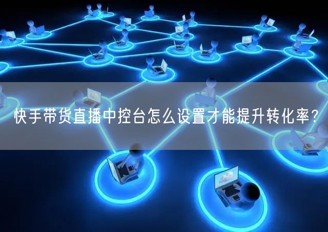 快手带货直播中控台怎么设置才能提升转化率？