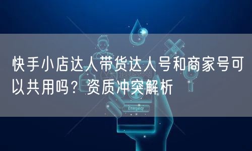 快手小店达人带货达人号和商家号可以共用吗？资质冲突解析