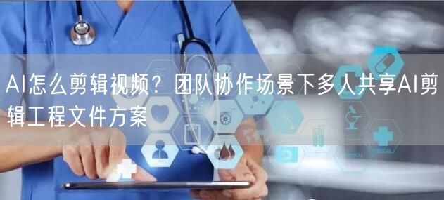 AI怎么剪辑视频？团队协作场景下多人共享AI剪辑工程文件方案