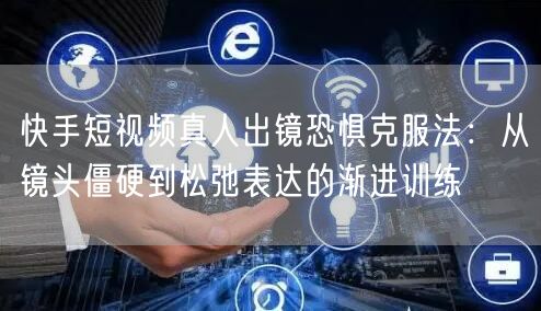 快手短视频真人出镜恐惧克服法：从镜头僵硬到松弛表达的渐进训练