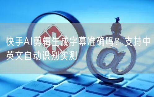 快手AI剪辑生成字幕准确吗？支持中英文自动识别实测
