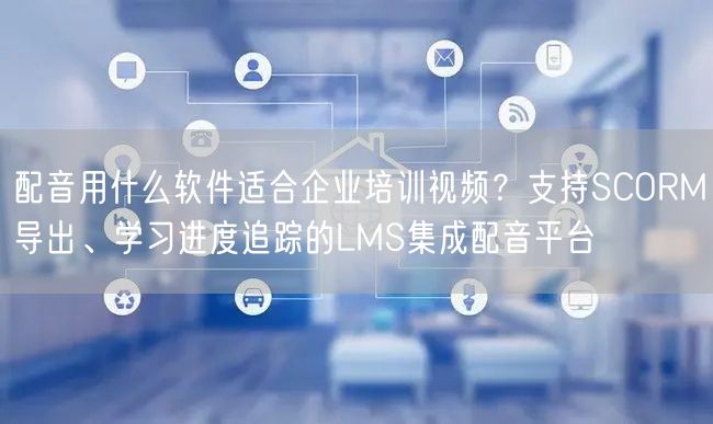 配音用什么软件适合企业培训视频？支持SCORM导出、学习进度追踪的LMS集成配音平台