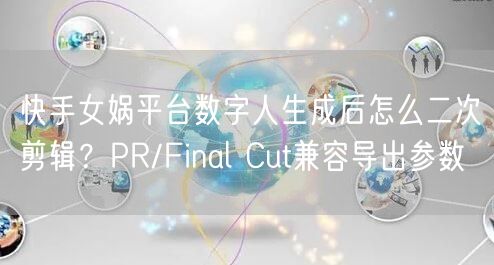 快手女娲平台数字人生成后怎么二次剪辑？PR/Final Cut兼容导出参数