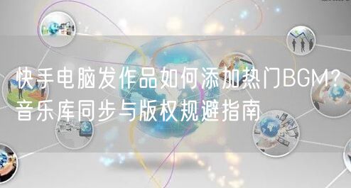 快手电脑发作品如何添加热门BGM？音乐库同步与版权规避指南
