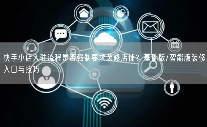 快手小店入驻流程是否强制要求装修店铺？基础版/智能版装修入口与技巧