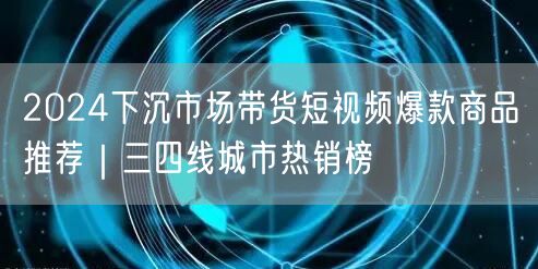 2024下沉市场带货短视频爆款商品推荐｜三四线城市热销榜