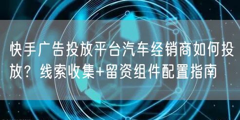快手广告投放平台汽车经销商如何投放？线索收集+留资组件配置指南