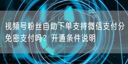 视频号粉丝自助下单支持微信支付分免密支付吗？开通条件说明