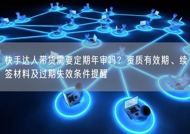 快手达人带货需要定期年审吗？资质有效期、续签材料及过期失效条件提醒