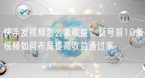 快手发视频怎么拿收益？新号前10条视频如何布局提高收益通过率