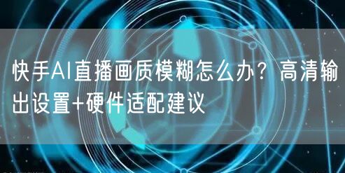 快手AI直播画质模糊怎么办？高清输出设置+硬件适配建议