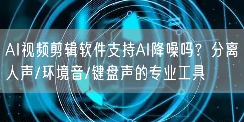 AI视频剪辑软件支持AI降噪吗？分离人声
